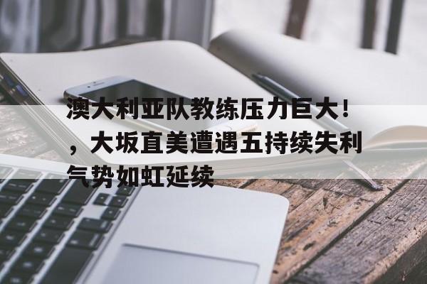 澳大利亚队教练压力巨大！，大坂直美遭遇五持续失利气势如虹延续的简单介绍