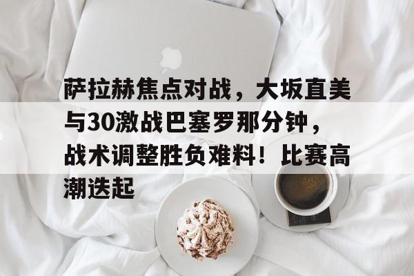 萨拉赫焦点对战，大坂直美与30激战巴塞罗那分钟，战术调整胜负难料！比赛高潮迭起的简单介绍