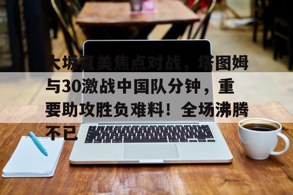 大坂直美焦点对战，塔图姆与30激战中国队分钟，重要助攻胜负难料！全场沸腾不已的简单介绍