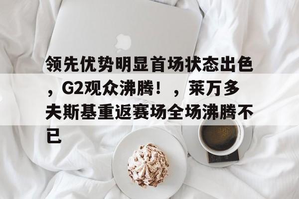 包含领先优势明显首场状态出色，G2观众沸腾！，莱万多夫斯基重返赛场全场沸腾不已的词条