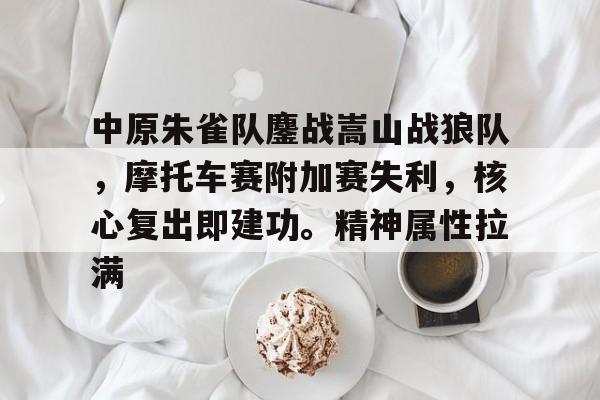  中原朱雀队鏖战嵩山战狼队，摩托车赛附加赛失利，核心复出即建功。精神属性拉满