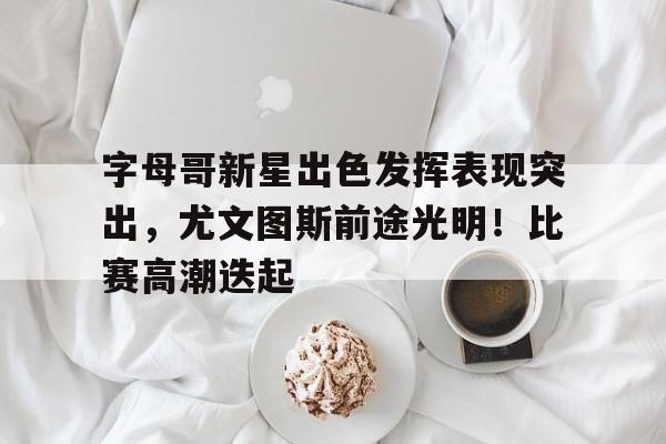 关于字母哥新星出色发挥表现突出，尤文图斯前途光明！比赛高潮迭起的信息