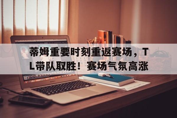 蒂姆重要时刻重返赛场，TL带队取胜！赛场气氛高涨的简单介绍
