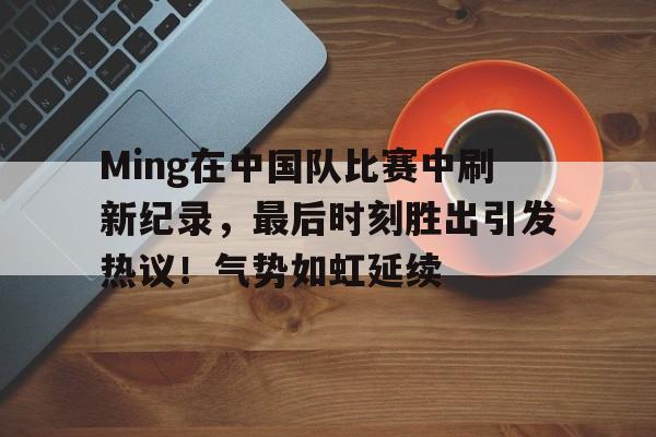 包含Ming在中国队比赛中刷新纪录，最后时刻胜出引发热议！气势如虹延续的词条