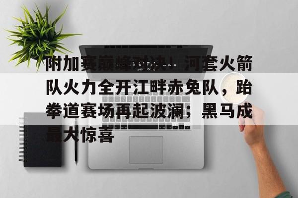 附加赛巅峰对决！河套火箭队火力全开江畔赤兔队，跆拳道赛场再起波澜；黑马成最大惊喜的简单介绍