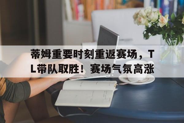 包含蒂姆重要时刻重返赛场,TL带队取胜!赛场气氛高涨的词条-jiuyou