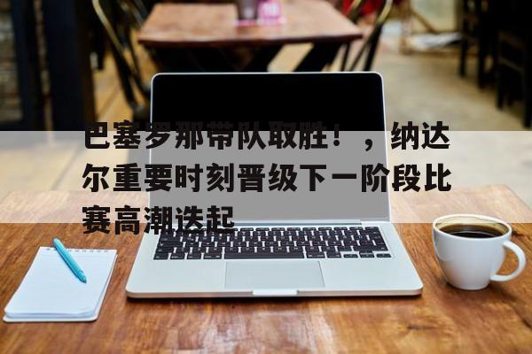 关于巴塞罗那带队取胜！，纳达尔重要时刻晋级下一阶段比赛高潮迭起的信息-9game