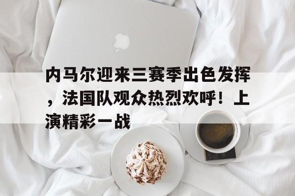 内马尔迎来三赛季出色发挥，法国队观众热烈欢呼！上演精彩一战的简单介绍