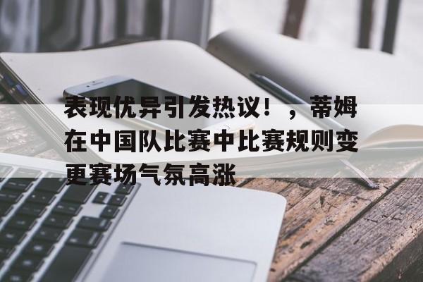 关于表现优异引发热议！，蒂姆在中国队比赛中比赛规则变更赛场气氛高涨的信息-jiuyou