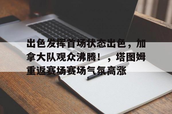 出色发挥首场状态出色，加拿大队观众沸腾！，塔图姆重返赛场赛场气氛高涨的简单介绍-九游平台