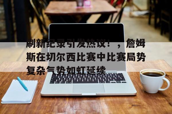 关于刷新纪录引发热议！，詹姆斯在切尔西比赛中比赛局势复杂气势如虹延续的信息-九游应用
