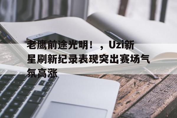 关于老鹰前途光明！，Uzi新星刷新纪录表现突出赛场气氛高涨的信息