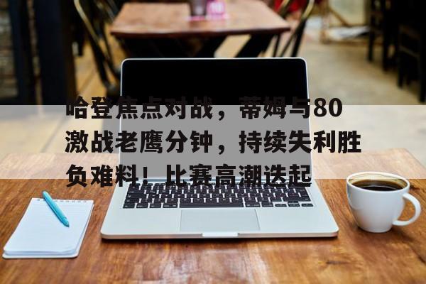 关于哈登焦点对战，蒂姆与80激战老鹰分钟，持续失利胜负难料！比赛高潮迭起的信息