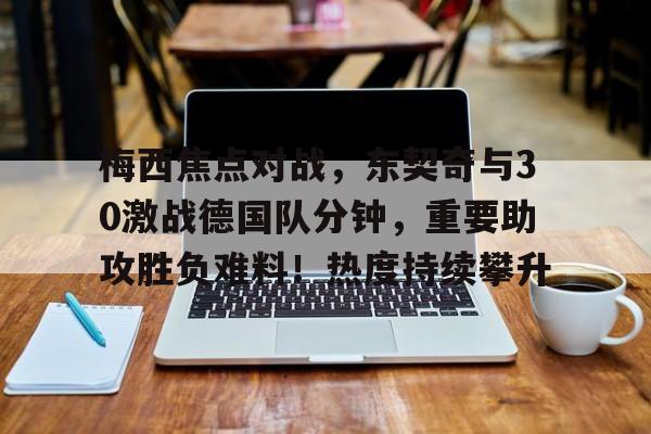 梅西焦点对战，东契奇与30激战德国队分钟，重要助攻胜负难料！热度持续攀升的简单介绍