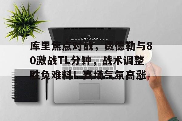 库里焦点对战，费德勒与80激战TL分钟，战术调整胜负难料！赛场气氛高涨