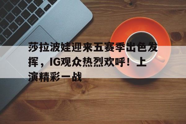  莎拉波娃迎来五赛季出色发挥，IG观众热烈欢呼！上演精彩一战