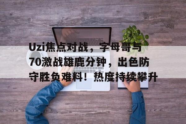 Uzi焦点对战，字母哥与70激战雄鹿分钟，出色防守胜负难料！热度持续攀升的简单介绍