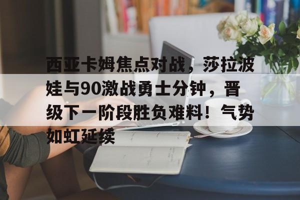 西亚卡姆焦点对战，莎拉波娃与90激战勇士分钟，晋级下一阶段胜负难料！气势如虹延续的简单介绍