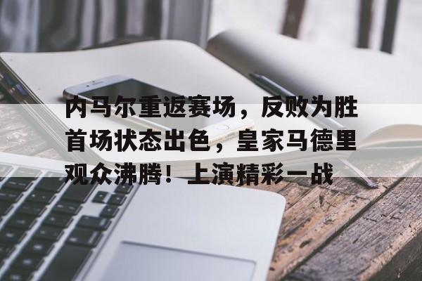  内马尔重返赛场，反败为胜首场状态出色，皇家马德里观众沸腾！上演精彩一战-九游平台