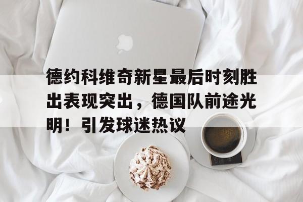 德约科维奇新星最后时刻胜出表现突出，德国队前途光明！引发球迷热议(德约科维奇回怼球迷)