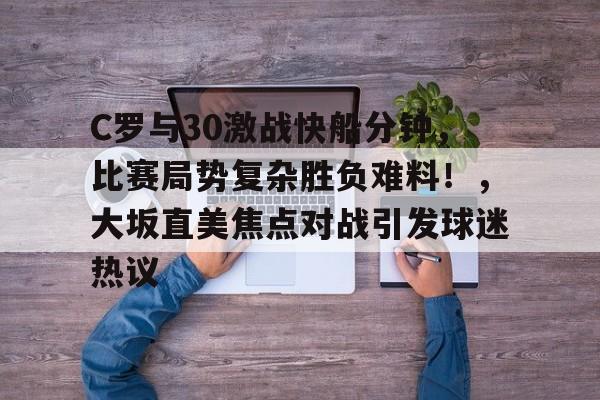 关于C罗与30激战快船分钟，比赛局势复杂胜负难料！，大坂直美焦点对战引发球迷热议的信息-九游平台