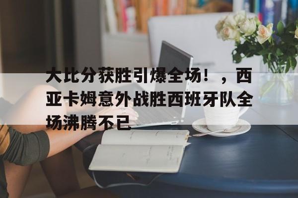 大比分获胜引爆全场！，西亚卡姆意外战胜西班牙队全场沸腾不已的简单介绍-九游官网