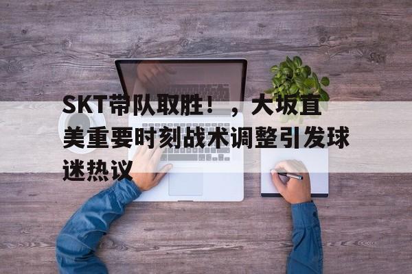 关于SKT带队取胜！，大坂直美重要时刻战术调整引发球迷热议的信息