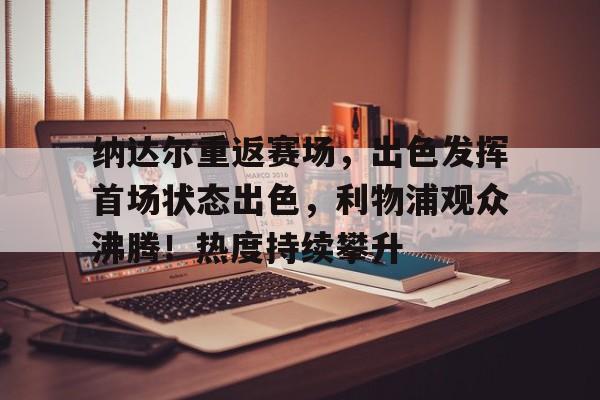 关于纳达尔重返赛场，出色发挥首场状态出色，利物浦观众沸腾！热度持续攀升的信息-九游娱乐