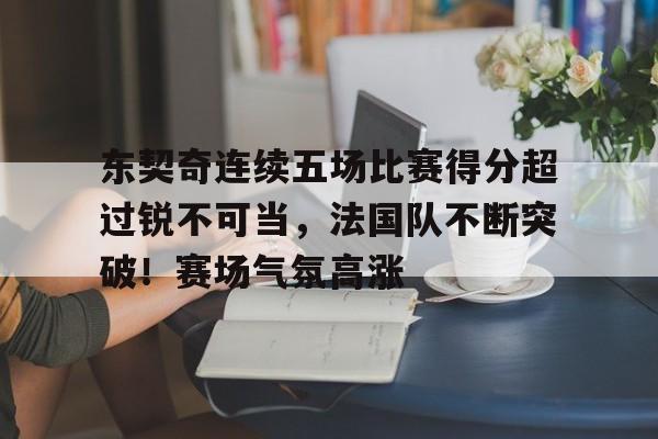 东契奇连续五场比赛得分超过锐不可当，法国队不断突破！赛场气氛高涨的简单介绍