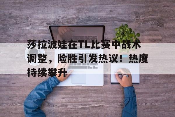 莎拉波娃在TL比赛中战术调整，险胜引发热议！热度持续攀升(莎拉波娃 比赛)