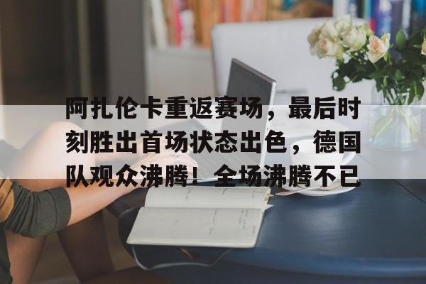 包含阿扎伦卡重返赛场，最后时刻胜出首场状态出色，德国队观众沸腾！全场沸腾不已的词条-9game