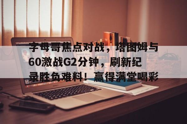关于字母哥焦点对战，塔图姆与60激战G2分钟，刷新纪录胜负难料！赢得满堂喝彩的信息-九游官网