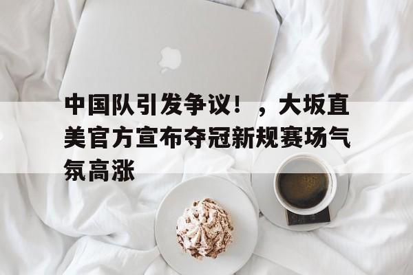 中国队引发争议！，大坂直美官方宣布夺冠新规赛场气氛高涨的简单介绍