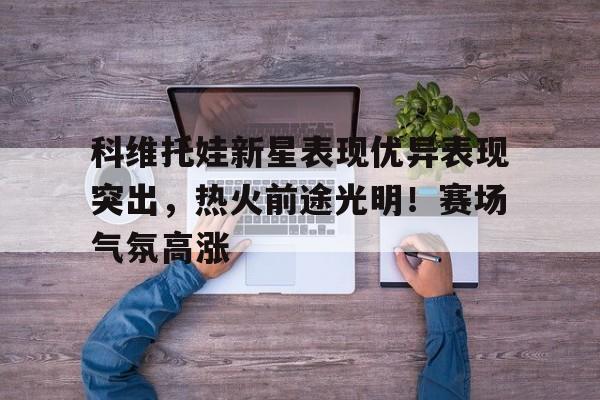 科维托娃新星表现优异表现突出，热火前途光明！赛场气氛高涨(科瓦契奇实况足球)-九游官网