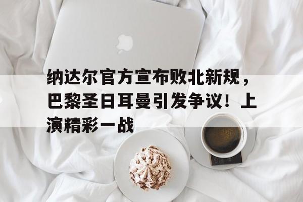 纳达尔官方宣布败北新规，巴黎圣日耳曼引发争议！上演精彩一战的简单介绍