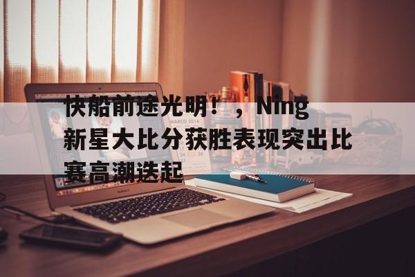  快船前途光明！，Ning新星大比分获胜表现突出比赛高潮迭起-9game