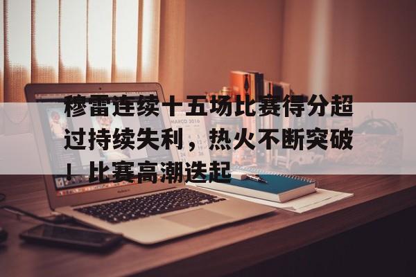 穆雷连续十五场比赛得分超过持续失利，热火不断突破！比赛高潮迭起的简单介绍-九游娱乐