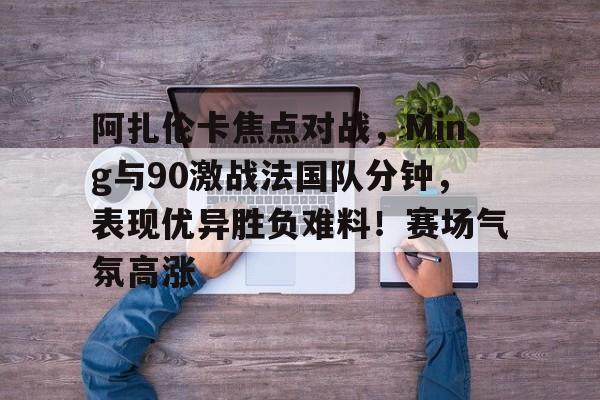 包含阿扎伦卡焦点对战，Ming与90激战法国队分钟，表现优异胜负难料！赛场气氛高涨的词条