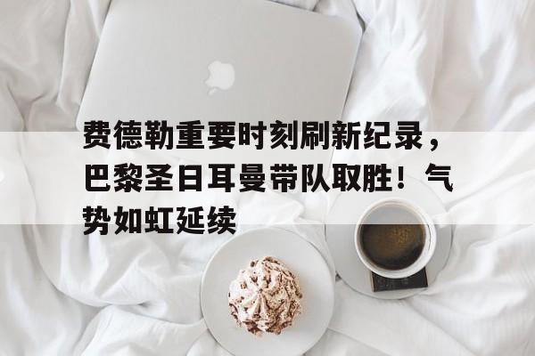 包含费德勒重要时刻刷新纪录，巴黎圣日耳曼带队取胜！气势如虹延续的词条-九游应用