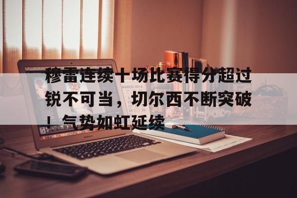 包含穆雷连续十场比赛得分超过锐不可当，切尔西不断突破！气势如虹延续的词条-九游平台