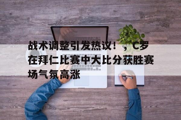 包含战术调整引发热议！，C罗在拜仁比赛中大比分获胜赛场气氛高涨的词条-jiuyou