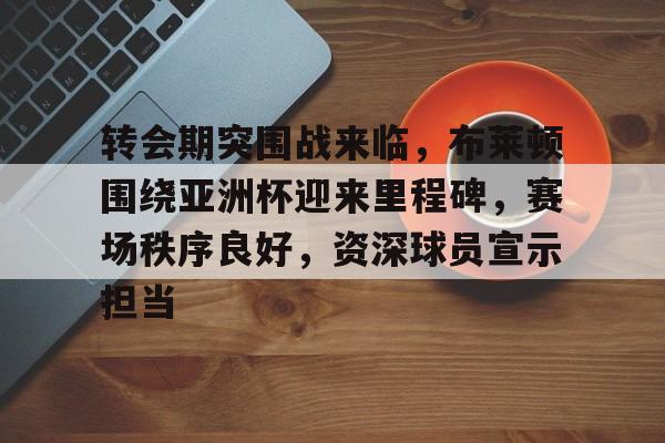 关于转会期突围战来临，布莱顿围绕亚洲杯迎来里程碑，赛场秩序良好，资深球员宣示担当的信息-jiuyou