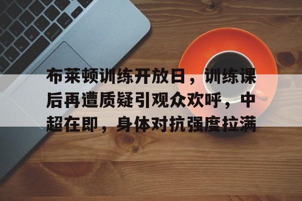 包含布莱顿训练开放日，训练课后再遭质疑引观众欢呼，中超在即，身体对抗强度拉满的词条-九游平台
