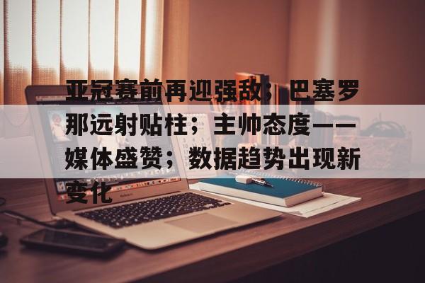 亚冠赛前再迎强敌；巴塞罗那远射贴柱；主帅态度——媒体盛赞；数据趋势出现新变化的简单介绍