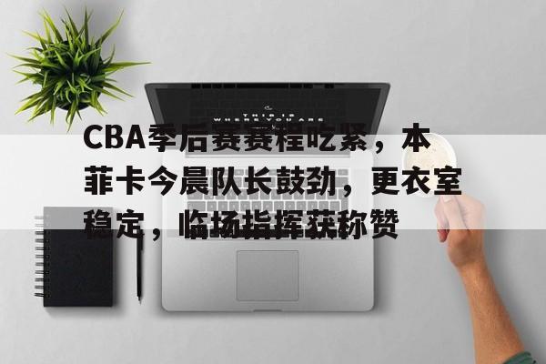 CBA季后赛赛程吃紧，本菲卡今晨队长鼓劲，更衣室稳定，临场指挥获称赞的简单介绍-九游应用