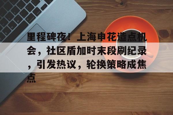 里程碑夜！上海申花造点机会，社区盾加时末段刷纪录，引发热议，轮换策略成焦点的简单介绍-九游官网