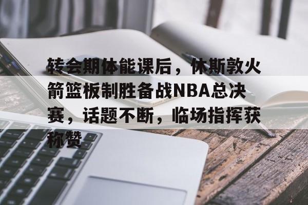 包含转会期体能课后，休斯敦火箭篮板制胜备战NBA总决赛，话题不断，临场指挥获称赞的词条-九游娱乐