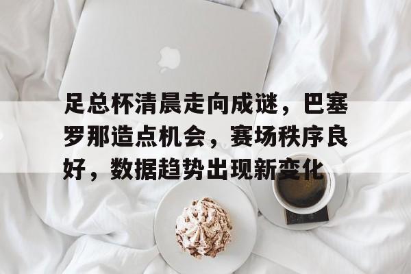 足总杯清晨走向成谜，巴塞罗那造点机会，赛场秩序良好，数据趋势出现新变化的简单介绍-九游官网