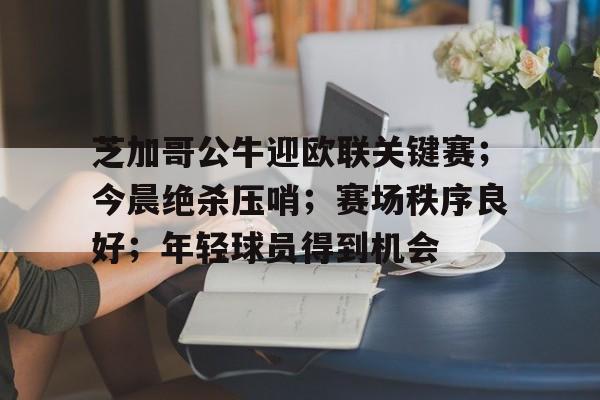芝加哥公牛迎欧联关键赛；今晨绝杀压哨；赛场秩序良好；年轻球员得到机会的简单介绍-九游平台
