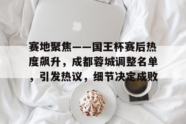 赛地聚焦——国王杯赛后热度飙升，成都蓉城调整名单，引发热议，细节决定成败的简单介绍-jiuyou